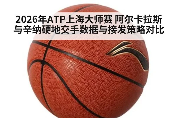 2026年ATP上海大师赛 阿尔卡拉斯与辛纳硬地交手数据与接发策略对比