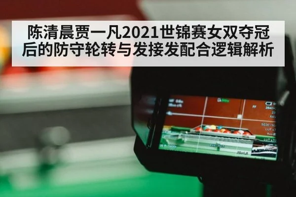 陈清晨贾一凡2021世锦赛女双夺冠后的防守轮转与发接发配合逻辑解析